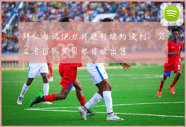 拜仁与诺伊尔将进行续约谈判，若后者留队努贝尔将被出售