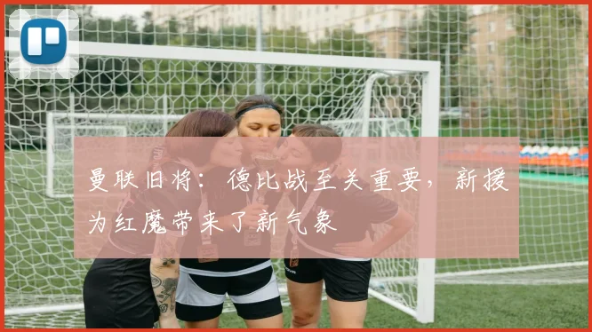 曼联旧将：德比战至关重要，新援为红魔带来了新气象